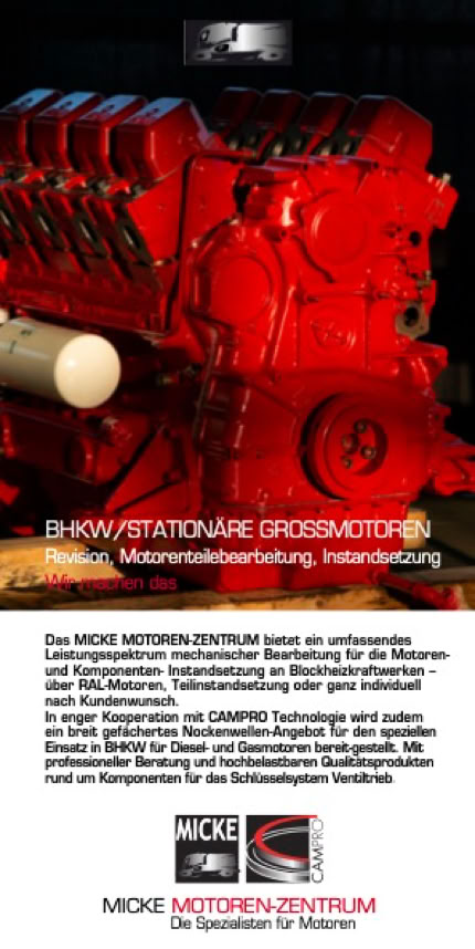 Das MICKE MOTOREN-ZENTRUM bietet ein umfassendes Leistungsspektrum mechanischer Bearbeitung für die Motoren- und Komponenten- Instandsetzung an Blockheizkraftwerken - über RAL-Motoren, Teilinstandsetzung oder ganz individuell nach Kundenwunsch. In enger Kooperation mit CAMPRO Technologie wird zudem ein breit gefächertes Nockenwellen- Angebot für den speziellen Einsatz in BHKW für Diesel- und Gasmotoren bereitgestellt. Mit professioneller Beratung und hochbelastbaren Qualitätsprodukten rund um Komponenten für das Schlüsselsystem Ventiltrieb.